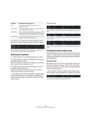 Page 457457
The Project Logical Editor (Cubase only)
If you select any condition other than the Range options, 
you set up a specific position in the Parameter 1 column.
Here, the Project Logical Editor will find all audio parts and events in 
the project with a length smaller than 200 samples.
Searching for properties
1.Select “Property” on the Filter Target pop-up menu.
2.Open the pop-up menu in the Condition column and 
select the desired condition. 
When the Property option is selected, the Condition column...
