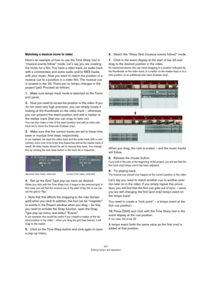 Page 471471
Editing tempo and signature
Matching a musical score to video
Here’s an example of how to use the Time Warp tool in 
“musical events follow” mode. Let’s say you are creating 
the music for a film. You have a video track, an audio track 
with a commentary and some audio and/or MIDI tracks 
with your music. Now you want to match the position of a 
musical cue to a position in a video film. The musical cue 
is located in bar 33. There are no tempo changes in the 
project (yet). Proceed as follows:...