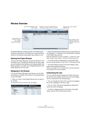 Page 478478
The Project Browser (Cubase only)
Window Overview
The Project Browser window provides a list based repre-
sentation of the project. This allows you to view and edit all 
events on all tracks by using regular value editing in a list.
Opening the Project Browser
You open the Project Browser by selecting “Browser” from 
the Project menu. The Browser window can be open while 
you are working in other windows; any changes made in the 
Project window or an editor are immediately reflected in the 
Project...