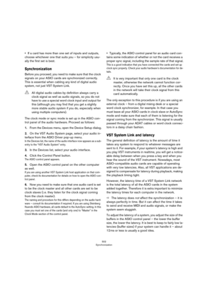 Page 502502
Synchronization
•If a card has more than one set of inputs and outputs, 
choose whichever one that suits you – for simplicity usu
-
ally the first set is best.
Synchronization
Before you proceed, you need to make sure that the clock 
signals on your ASIO cards are synchronized correctly. 
This is essential when cabling any kind of digital audio 
system, not just VST System Link.
The clock mode or sync mode is set up in the ASIO con-
trol panel of the audio hardware. Proceed as follows:
1.From the...