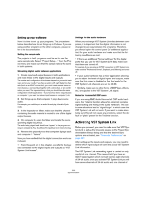 Page 503503
Synchronization
Setting up your software
Now it is time to set up your programs. The procedures 
below describe how to set things up in Cubase. If you are 
using another program on the other computer, please re
-
fer to its documentation.
Setting the sample rate
The projects in both programs must be set to use the 
same sample rate. Select “Project Setup…” from the Proj
-
ect menu and make sure that the sample rate is the same 
in both systems.
Streaming digital audio between applications
1.Create...