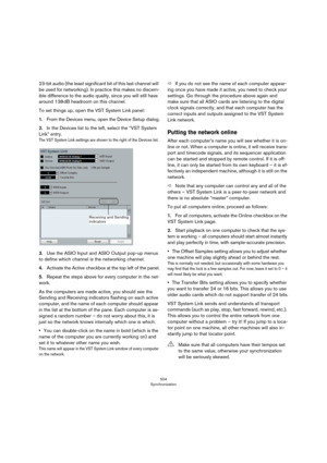 Page 504504
Synchronization
23-bit audio (the least significant bit of this last channel will 
be used for networking). In practice this makes no discern
-
ible difference to the audio quality, since you will still have 
around 138
 dB headroom on this channel.
To set things up, open the VST System Link panel:
1.From the Devices menu, open the Device Setup dialog.
2.In the Devices list to the left, select the “VST System 
Link” entry.
The VST System Link settings are shown to the right of the Devices list.
3.Use...