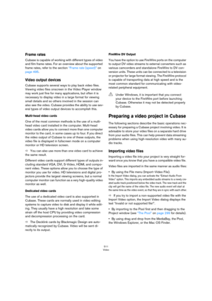 Page 511511
Video
Frame rates
Cubase is capable of working with different types of video 
and film frame rates. For an overview about the supported 
frame rates, refer to the section 
“Frame rate (speed)” on 
page 495.
Video output devices
Cubase supports several ways to play back video files. 
Viewing video files onscreen in the Video Player window 
may work just fine for many applications, but often it is 
necessary to display video in a large format for viewing 
small details and so others involved in the...