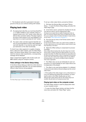Page 514514
Video
ÖThe thumbnail cache file is generated in the back-
ground so that you can continue working with Cubase.
Playing back video
To check if your video equipment is capable of playing 
back a video from within Cubase, open the Video Player 
page in the Device Setup dialog. If your system does not 
meet the minimum video requirements, a corresponding 
message will be displayed.
Video is played back together with all other audio and 
MIDI material, using the Transport controls. 
Video settings in the...