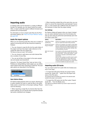 Page 522522
File handling
Importing audio
In Cubase audio can be imported in a variety of different 
formats. For example, you can import tracks from audio 
CDs, or import audio files saved in different formats (com
-
pressed and uncompressed). 
For information on how to import audio files into the Pool 
and import options, see 
“About the Import Medium dialog” 
on page 306.
Audio file import options
When you are importing audio files, there are a number of 
options concerning how the files should be treated by...