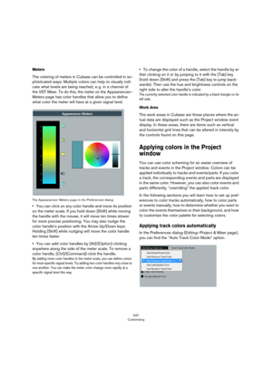 Page 537537
Customizing
Meters
The coloring of meters in Cubase can be controlled in so-
phisticated ways. Multiple colors can help to visually indi-
cate what levels are being reached, e. g. in a channel of 
the VST Mixer. To do this, the meter on the Appearances–
Meters page has color handles that allow you to define 
what color the meter will have at a given signal level.
The Appearances–Meters page in the Preferences dialog
•You can click on any color handle and move its position 
on the meter scale. If you...