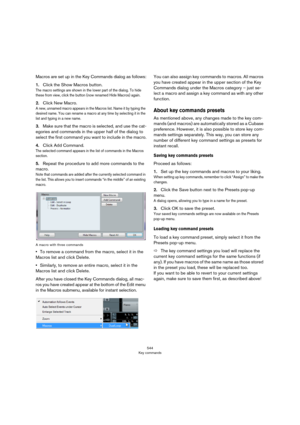 Page 544544
Key commands
Macros are set up in the Key Commands dialog as follows:
1.Click the Show Macros button.
The macro settings are shown in the lower part of the dialog. To hide 
these from view, click the button (now renamed Hide Macros) again.
2.Click New Macro.
A new, unnamed macro appears in the Macros list. Name it by typing the 
desired name. You can rename a macro at any time by selecting it in the 
list and typing in a new name.
3.Make sure that the macro is selected, and use the cat-
egories and...