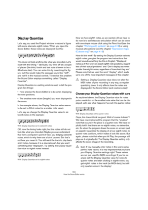 Page 553553
How the Score Editor works
Display Quantize
Let’s say you used the Project window to record a figure 
with some staccato eighth notes. When you open the 
Score Editor, these notes are displayed like this:
This does not look anything like what you intended. Let’s 
start with the timing – obviously, you were off at a couple 
of places (the third, fourth and last note all seem to be a 
32nd note late). You can solve this by quantizing the fig
-
ure, but this would make the passage sound too “stiff”,...