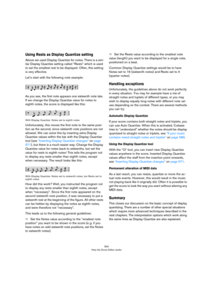 Page 554554
How the Score Editor works
Using Rests as Display Quantize setting
Above we used Display Quantize for notes. There is a sim-
ilar Display Quantize setting called “Rests” which is used 
to set the smallest rest to be displayed. Often, this setting 
is very effective.
Let’s start with the following note example:
As you see, the first note appears one sixteenth note late. 
If we change the Display Quantize value for notes to 
eighth notes, the score is displayed like this:
With Display Quantize: Notes...