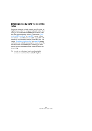 Page 555555
How the Score Editor works
Entering notes by hand vs. recording 
notes
Sometimes you enter and edit notes by hand (or rather us-
ing the mouse and/or the computer keyboard) and at other 
times you record them from a MIDI keyboard. Most of the 
time, you do a combination of both. In the chapter 
“Tran-
scribing MIDI recordings” on page 568 you can find out 
how to make a recorded score as legible as possible with-
out making any permanent changes to the MIDI data. The 
chapter 
“Entering and editing...