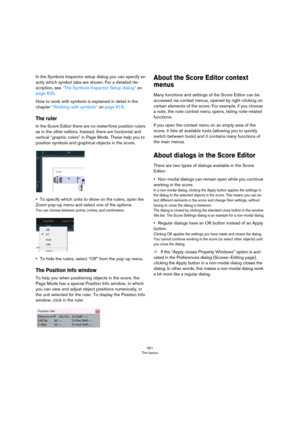 Page 561561
The basics
In the Symbols Inspector setup dialog you can specify ex-
actly which symbol tabs are shown. For a detailed de-
scription, see “The Symbols Inspector Setup dialog” on 
page 620.
How to work with symbols is explained in detail in the 
chapter 
“Working with symbols” on page 618.
The ruler
In the Score Editor there are no meter/time position rulers 
as in the other editors. Instead, there are horizontal and 
vertical “graphic rulers” in Page Mode. These help you to 
position symbols and...