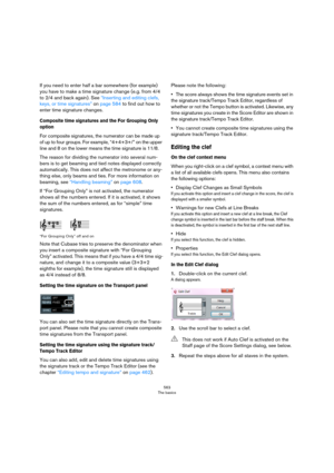 Page 563563
The basics
If you need to enter half a bar somewhere (for example) 
you have to make a time signature change (e.g. from 4/4 
to 2/4 and back again). See 
“Inserting and editing clefs, 
keys, or time signatures” on page 584 to find out how to 
enter time signature changes.
Composite time signatures and the For Grouping Only 
option
For composite signatures, the numerator can be made up 
of up to four groups. For example, “4+4+3+/” on the upper 
line and 8 on the lower means the time signature is...