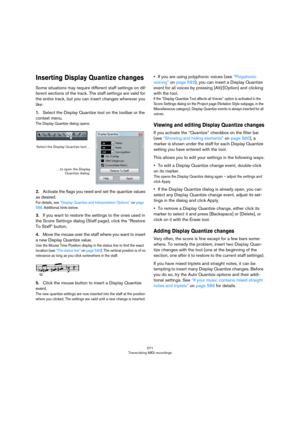 Page 571571
Transcribing MIDI recordings
Inserting Display Quantize changes
Some situations may require different staff settings on dif-
ferent sections of the track. The staff settings are valid for 
the entire track, but you can insert changes wherever you 
like:
1.Select the Display Quantize tool on the toolbar or the 
context menu.
The Display Quantize dialog opens.
2.Activate the flags you need and set the quantize values 
as desired.
For details, see “Display Quantize and Interpretation Options” on page...