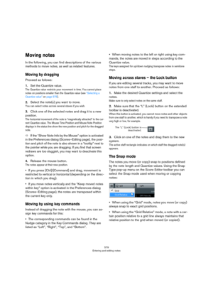 Page 579579
Entering and editing notes
Moving notes
In the following, you can find descriptions of the various 
methods to move notes, as well as related features.
Moving by dragging
Proceed as follows:
1.Set the Quantize value.
The Quantize value restricts your movement in time. You cannot place 
notes on positions smaller than the Quantize value (see 
“Selecting a 
Quantize value” on page 575).
2.Select the note(s) you want to move.
You can select notes across several staves if you wish.
3.Click one of the...