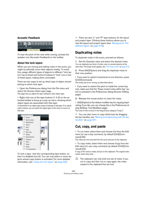 Page 580580
Entering and editing notes
Acoustic Feedback
To hear the pitch of the note while moving, activate the 
speaker icon (Acoustic Feedback) on the toolbar.
About the lock layers
When you are moving and editing notes in the score, you 
might accidentally move other objects nearby. To avoid 
this, assign different types of objects to different “lock lay
-
ers” (up to three) and instruct Cubase to “lock” one or two 
of these layers, making them unmovable.
There are two ways to set up which type of object...