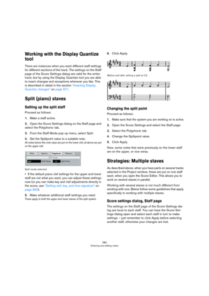 Page 583583
Entering and editing notes
Working with the Display Quantize 
tool
There are instances when you want different staff settings 
for different sections of the track. The settings on the Staff 
page of the Score Settings dialog are valid for the entire 
track, but by using the Display Quantize tool you are able 
to insert changes and exceptions wherever you like. This 
is described in detail in the section 
“Inserting Display 
Quantize changes” on page 571.
Split (piano) staves
Setting up the split...