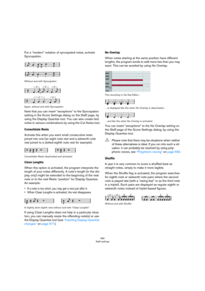 Page 590590
Staff settings
For a “modern” notation of syncopated notes, activate 
Syncopation.
Without and with Syncopation
Again, without and with Syncopation
Note that you can insert “exceptions” to the Syncopation 
setting in the Score Settings dialog on the Staff page, by 
using the Display Quantize tool. You can also create tied 
notes in various combinations by using the Cut Notes tool.
Consolidate Rests
Activate this when you want small consecutive rests 
joined into one (an eight note rest and a...