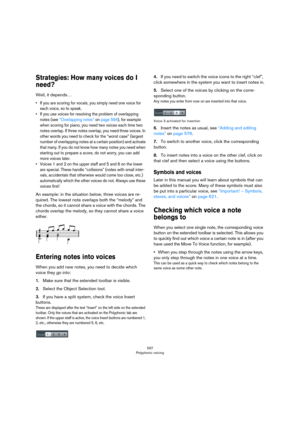 Page 597597
Polyphonic voicing
Strategies: How many voices do I 
need?
Well, it depends…
• If you are scoring for vocals, you simply need one voice for 
each voice, so to speak.
• If you use voices for resolving the problem of overlapping 
notes (see 
“Overlapping notes” on page 594), for example 
when scoring for piano, you need two voices each time two 
notes overlap. If three notes overlap, you need three voices. In 
other words you need to check for the “worst case” (largest 
number of overlapping notes at a...