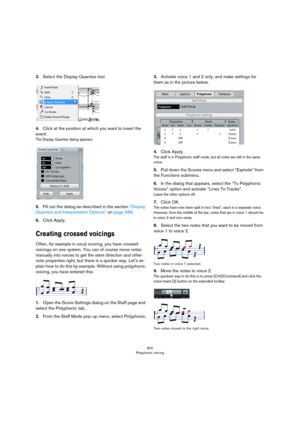 Page 600600
Polyphonic voicing
3.Select the Display Quantize tool.
4.Click at the position at which you want to insert the 
event.
The Display Quantize dialog appears.
5.Fill out the dialog as described in the section “Display 
Quantize and Interpretation Options” on page 588. 
6.Click Apply.
Creating crossed voicings
Often, for example in vocal scoring, you have crossed 
voicings on one system. You can of course move notes 
manually into voices to get the stem direction and other 
note properties right, but...