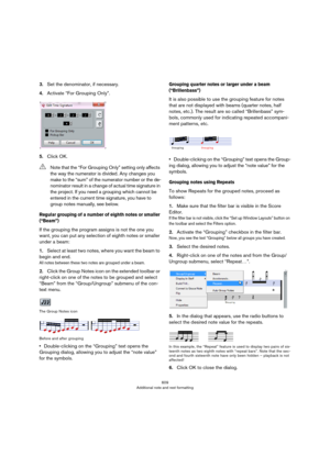 Page 609609
Additional note and rest formatting
3.Set the denominator, if necessary.
4.Activate “For Grouping Only”.
5.Click OK.
Regular grouping of a number of eighth notes or smaller 
(“Beam”)
If the grouping the program assigns is not the one you 
want, you can put any selection of eighth notes or smaller 
under a beam:
1.Select at least two notes, where you want the beam to 
begin and end.
All notes between these two notes are grouped under a beam.
2.Click the Group Notes icon on the extended toolbar or...