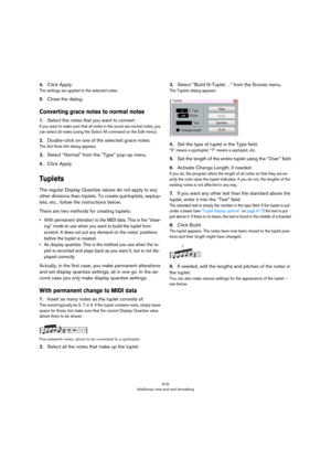 Page 616616
Additional note and rest formatting
4.Click Apply.
The settings are applied to the selected notes.
5.Close the dialog.
Converting grace notes to normal notes
1.Select the notes that you want to convert.
If you want to make sure that all notes in the score are normal notes, you 
can select all notes (using the Select All command on the Edit menu).
2.Double-click on one of the selected grace notes.
The Set Note Info dialog appears.
3.Select “Normal” from the “Type” pop-up menu.
4.Click Apply.
Tuplets...