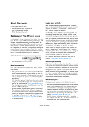 Page 619619
Working with symbols
About this chapter
In this chapter you will learn:
• What the different types of symbols are.
• How to insert and edit symbols.
• Details about special symbols.
Background: The different layers
A score page is always made up of three layers – the note 
layer, the layout layer and the project layer. When you add 
symbols, these are inserted into one of these layers, de
-
pending on the type of symbol. The symbols that have a re-
lation to notes – accents, dynamic markings, slurs,...