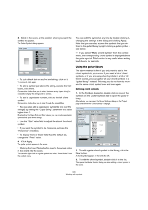 Page 626626
Working with symbols
3.Click in the score, at the position where you want the 
symbol to appear.
The Guitar Symbol dialog appears.
•To put a black dot on any fret and string, click on it. 
To remove it, click again.
•To add a symbol just above the string, outside the fret-
board, click there.
Consecutive clicks allow you to select between a ring (open string), a 
cross (do not play this string) and no symbol.
•To add a capodaster number, click to the left of the 
symbol.
Consecutive clicks allow you...