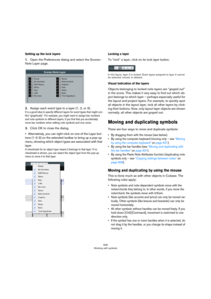 Page 629629
Working with symbols
Setting up the lock layers
1.Open the Preferences dialog and select the Scores–
Note Layer page.
2.Assign each event type to a layer (1, 2, or 3).
It is a good idea to specify different layers for event types that might con-
flict “graphically”. For example, you might want to assign bar numbers 
and note symbols to different layers, if you find that you accidentally 
move bar numbers when editing note symbols and vice versa.
3.Click OK to close the dialog.
•Alternatively, you can...