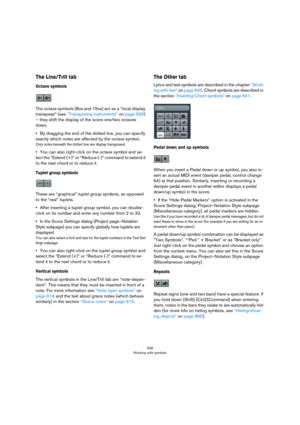 Page 636636
Working with symbols
The Line/Trill tab
Octave symbols
The octave symbols (8va and 15va) act as a “local display 
transpose” (see 
“Transposing instruments” on page 565) 
– they shift the display of the score one/two octaves 
down.
•By dragging the end of the dotted line, you can specify 
exactly which notes are affected by the octave symbol.
Only notes beneath the dotted line are display transposed.
•You can also right-click on the octave symbol and se-
lect the “Extend (+)” or “Reduce (-)” command...