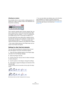 Page 654654
Working with text
Offsetting bar numbers
If you double-click on a bar number, a dialog appears, al-
lowing you to skip a number of bars in the otherwise con-
tinuous bar numbering.
This is used for example when a section repeats. Say, you 
have a repeat of bar 7 and 8, and want the first bar after 
the repeat to have the number 11, not 9. To achieve this, 
you double-click on the “9” and insert an offset of “2”.
It is also useful if the score starts with an upbeat, and you 
want the first “real” bar...