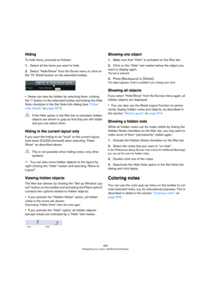 Page 666666
Designing your score: additional techniques
Hiding
To hide items, proceed as follows:
1.Select all the items you want to hide.
2.Select “Hide/Show” from the Score menu or click on 
the “H” (Hide) button on the extended toolbar.
•Notes can also be hidden by selecting them, clicking 
the “i” button on the extended toolbar and ticking the Hide 
Note checkbox in the Set Note Info dialog (see 
“Other 
note details” on page 607).
Hiding in the current layout only
If you want the hiding to be “local” to the...