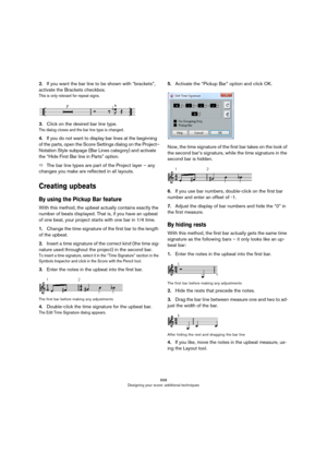 Page 668668
Designing your score: additional techniques
2.If you want the bar line to be shown with “brackets”, 
activate the Brackets checkbox.
This is only relevant for repeat signs.
3.Click on the desired bar line type.
The dialog closes and the bar line type is changed.
4.If you do not want to display bar lines at the beginning 
of the parts, open the Score Settings dialog on the Project–
Notation Style subpage (Bar Lines category) and activate 
the “Hide First Bar line in Parts” option.
ÖThe bar line types...