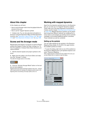 Page 685685
The score and MIDI playback
About this chapter
In this chapter you will learn:
• How to use the Arranger mode to have the playback follow the 
structure of the score.
• How to use the “mapped” Dynamics symbols.
ÖCubase only: You can also play back articulations in 
the Score using the Expression Map and Note Expression 
functions, see 
“Expression maps (Cubase only)” on page 
419 and “Note Expression (Cubase only)” on page 428.
Scores and the Arranger mode
Repeats (bar lines) appear in all layouts,...