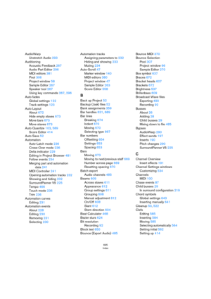 Page 695695
Index
AudioWarp
Unstretch Audio 293
Auditioning
Acoustic Feedback 267
Audio Part Editor 296
MIDI editors 381
Pool 306
Project window 58
Sample Editor 267
Speaker tool 267
Using key commands 267, 296
Auto fades
Global settings 122
Track settings 123
Auto Layout
About 672
Hide empty staves 673
Move bars 673
Move staves 673
Auto Quantize 103, 589
Score Editor 414
Auto Save 52
Automation
Auto-Latch mode 236
Cross-Over mode 236
Delta indicator 229
Editing in Project Browser 481
Follow events 234
Merging...