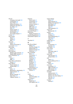 Page 699699
Index
Info line
Changing note length 582
Customizing 534
Drum Editor 397
Editing articulations 423
Editing the note pitch 581
Key Editor 378
Pool 300
Project window 43
Sample Editor 264
Score Editor 560
Score Editor (basic) 411
I-Notes 400
Input busses
About 26
Adding 28
Mixer 147
Input gain
About 153
Setting record level 95
Input levels 16, 94
Input phase
About 153
Input ports 19
Input selection
Multiple audio channels 164
Multiple MIDI channels 101
Input Transformer 450
Inputs
Audio 27
MIDI 100...