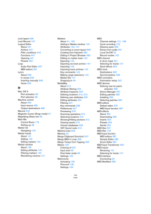 Page 700700
Index
Lock layers 628
Lock Record 107
Logical Editor
About 441
Actions 447
Filter conditions 442
Functions 447
Opening 441
Presets 450
Loop
Audio Part Editor 297
MIDI editors 381
Lyrics
About 648
In voices 649
Inserting manually 648
Verse 649
M
Mac OS X
Port activation 28
Port selection 28
Machine control
About 494
Input source 499
Output destinations 498
Macros 543
Magnetic Cursor (Snap mode) 47
Magnifying Glass tool 56
Main Mix
Control Room 175
Setting up 28
Marker list
Navigating 140
Marker...