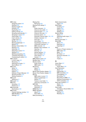 Page 701701
Index
MIDI notes
Assigning colors 608
Deleting 386
Display Length 582
Drawing 382
Duplicating 580
Editing velocity 393
Grouping automatically 611
Grouping in score 608
Head shape 606
Insert velocity 383
Ledger lines 607
Moving 384, 579
Moving graphically 614
Muting 386
Muting in Drum Editor 399
Resizing 385
Selecting 383
Selecting in score 578
Splitting 582
Splitting and gluing 386
Transpose (function) 367
Transposing (in editor) 384
MIDI outputs
In drum maps 401
Renaming 101
Selecting for tracks...