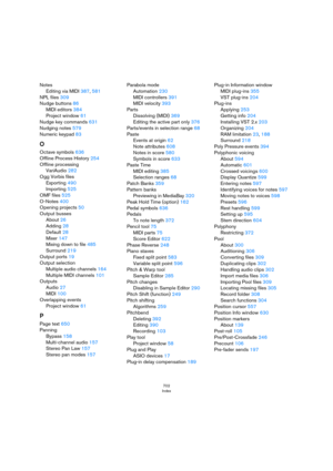 Page 702702
Index
Notes
Editing via MIDI 387, 581
NPL files 309
Nudge buttons 86
MIDI editors 384
Project window 61
Nudge key commands 631
Nudging notes 579
Numeric keypad 83
O
Octave symbols 636
Offline Process History 254
Offline processing
VariAudio 282
Ogg Vorbis files
Exporting 490
Importing 525
OMF files 525
O-Notes 400
Opening projects 50
Output busses
About 26
Adding 28
Default 28
Mixer 147
Mixing down to file 485
Surround 219
Output ports 19
Output selection
Multiple audio channels 164
Multiple MIDI...