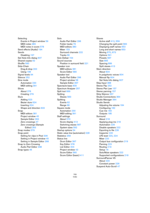 Page 705705
Index
Selecting
Events in Project window 59
MIDI notes 383
MIDI notes in score 578
Send effects (Audio) 194
Sends
Disabling 197
Set Note Info dialog 607
Shared copies 62
Shuffle 590
Side-Chain
Drag & drop 200
Using 198
Signal levels 94
Silence 252
Sine mode
Automation 230
MIDI editing 391
Slices
About 276
Creating 279
Slurs
Adding 623
Bezier slurs 624
Inserting 624
Shape and direction 633
Snap
MIDI editors 381
Project window 45
Sample Editor 263
Zero crossings 47
Zero crossings (Sample 
Editor) 263...