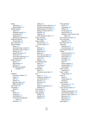 Page 706706
Index
Swing
Quantizing 113
Sample Editor 275
Symbol palettes
About 560
Available symbols 621
Customizing 621
Displaying 620
Moving and handling 621
Symbols Inspector
Customizing 620
Sync Selection 479
Synchronization
About 494
Operation (Sync mode) 500
Recording in Sync mode 91
Setting up 496
Speed references 496
Timecode 494
Timecode preferences 497
Timecode source 497
System Exclusive
About 407
Bulk Dumps 407
Editing 409
Recording parameter 
changes 409
T
Tablature
Automatic Creation 681
Capo 681...