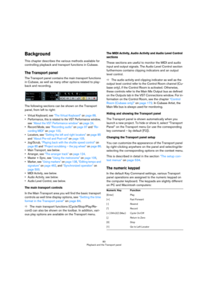 Page 8383
Playback and the Transport panel
Background
This chapter describes the various methods available for 
controlling playback and transport functions in Cubase.
The Transport panel
The Transport panel contains the main transport functions 
in Cubase, as well as many other options related to play
-
back and recording. 
The following sections can be shown on the Transport 
panel, from left to right:
• Virtual Keyboard, see “The Virtual Keyboard” on page 88.
• Performance, this is related to the VST...