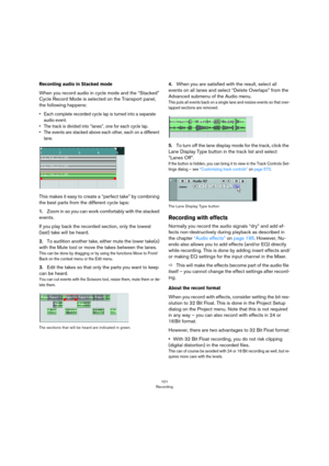 Page 101101
Recording
Recording audio in Stacked mode
When you record audio in cycle mode and the “Stacked” 
Cycle Record Mode is selected on the Transport panel, 
the following happens: 
• Each complete recorded cycle lap is turned into a separate 
audio event.
• The track is divided into “lanes”, one for each cycle lap.
• The events are stacked above each other, each on a different 
lane.
This makes it easy to create a “perfect take” by combining 
the best parts from the different cycle laps:
1.Zoom in so you...