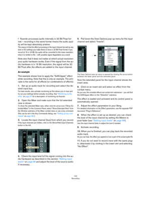 Page 102102
Recording
•Nuendo processes audio internally in 32 Bit Float for-
mat – recording in the same format means the audio qual-
ity will be kept absolutely pristine.
The reason is that the effect processing in the input channel (as well as any 
level or EQ settings you make there) is done in 32 Bit Float format. If you 
record at 16 or 24 Bit, the audio will be converted to this lower resolution 
when it is written to file – with possible signal degradation as a result.
Note also that it does not matter...