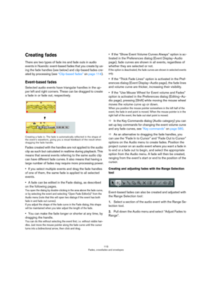 Page 113113
Fades, crossfades and envelopes
Creating fades
There are two types of fade ins and fade outs in audio 
events in Nuendo: event-based fades that you create by us
-
ing the fade handles (see below) and clip-based fades cre-
ated by processing (see “Clip-based fades” on page 114).
Event-based fades
Selected audio events have triangular handles in the up-
per left and right corners. These can be dragged to create 
a fade in or fade out, respectively.
Creating a fade in. The fade is automatically...