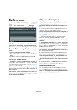 Page 138138
Using markers
The Marker window
In the Marker window you can view and edit markers. The 
markers on the active marker track are displayed in the 
marker list in the order in which they occur in the project. 
To open the Marker window, you have the following possi-
bilities:
• Open the Project menu and select “Markers”.
• Click the Show button in the marker section on the Transport 
panel.
• Use the key command (by default [Ctrl]/[Command]-[M]).
The Track and Type pop-up menus
•By selecting an entry...
