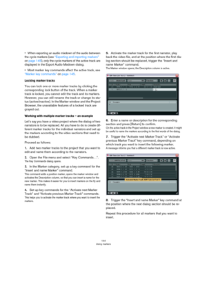 Page 144144
Using markers
•When exporting an audio mixdown of the audio between 
the cycle markers (see 
“Exporting and importing markers” 
on page 145), only the cycle markers of the active track are 
displayed in the Export Audio Mixdown dialog. 
•Most marker key commands affect the active track, see 
“Marker key commands” on page 145.
Locking marker tracks
You can lock one or more marker tracks by clicking the 
corresponding lock button of the track. When a marker 
track is locked, you cannot edit the track...