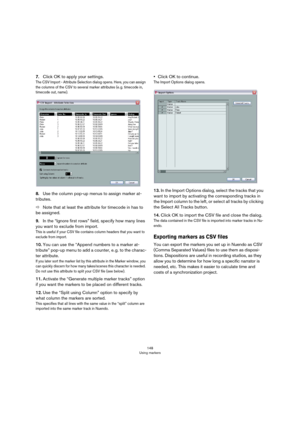 Page 148148
Using markers
7.Click OK to apply your settings.
The CSV Import - Attribute Selection dialog opens. Here, you can assign 
the columns of the CSV to several marker attributes (e.
 g. timecode in, 
timecode out, name).
8.Use the column pop-up menus to assign marker at-
tributes. 
ÖNote that at least the attribute for timecode in has to 
be assigned.
9.In the “Ignore first rows” field, specify how many lines 
you want to exclude from import. 
This is useful if your CSV file contains column headers that...