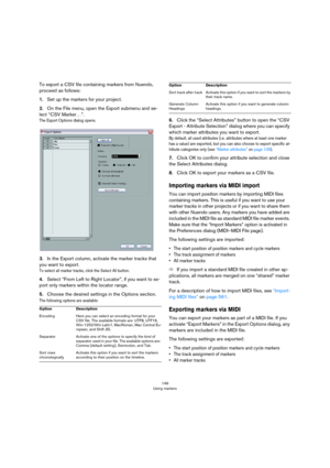 Page 149149
Using markers
To export a CSV file containing markers from Nuendo, 
proceed as follows:
1.Set up the markers for your project.
2.On the File menu, open the Export submenu and se-
lect “CSV Marker…”.
The Export Options dialog opens.
3.In the Export column, activate the marker tracks that 
you want to export.
To select all marker tracks, click the Select All button.
4.Select “From Left to Right Locator”, if you want to ex-
port only markers within the locator range.
5.Choose the desired settings in the...