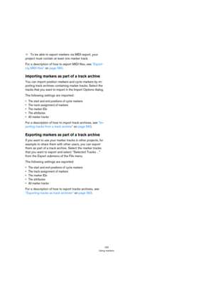 Page 150150
Using markers
ÖTo be able to export markers via MIDI export, your 
project must contain at least one marker track.
For a description of how to export MIDI files, see “Export-
ing MIDI files” on page 560.
Importing markers as part of a track archive
You can import position markers and cycle markers by im-
porting track archives containing marker tracks. Select the 
tracks that you want to import in the Import Options dialog.
The following settings are imported:
• The start and end positions of cycle...