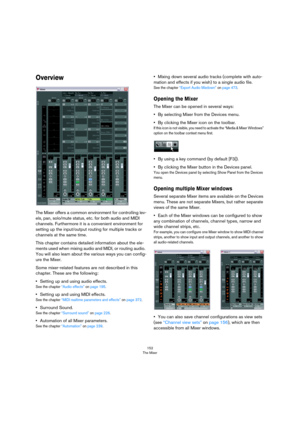 Page 152152
The Mixer
Overview
The Mixer offers a common environment for controlling lev-
els, pan, solo/mute status, etc. for both audio and MIDI 
channels. Furthermore it is a convenient environment for 
setting up the input/output routing for multiple tracks or 
channels at the same time.
This chapter contains detailed information about the ele-
ments used when mixing audio and MIDI, or routing audio. 
You will also learn about the various ways you can config
-
ure the Mixer.
Some mixer-related features are...